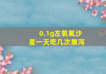 0.1g左氧氟沙星一天吃几次腹泻