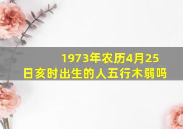 1973年农历4月25日亥时出生的人五行木弱吗