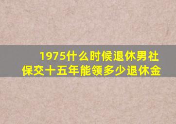 1975什么时候退休男社保交十五年能领多少退休金