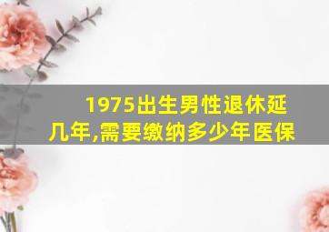 1975出生男性退休延几年,需要缴纳多少年医保