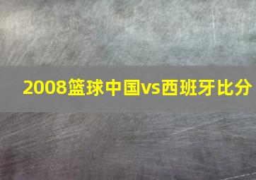 2008篮球中国vs西班牙比分