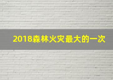 2018森林火灾最大的一次