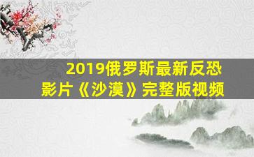 2019俄罗斯最新反恐影片《沙漠》完整版视频