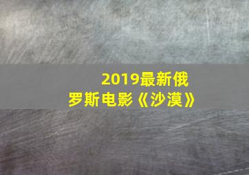 2019最新俄罗斯电影《沙漠》