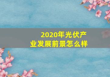 2020年光伏产业发展前景怎么样