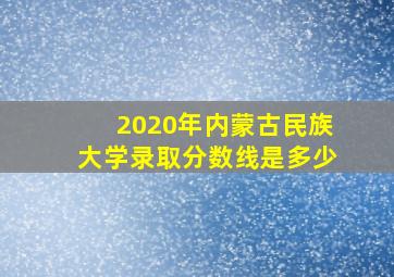 2020年内蒙古民族大学录取分数线是多少