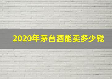 2020年茅台酒能卖多少钱