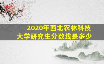 2020年西北农林科技大学研究生分数线是多少