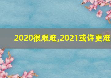 2020很艰难,2021或许更难