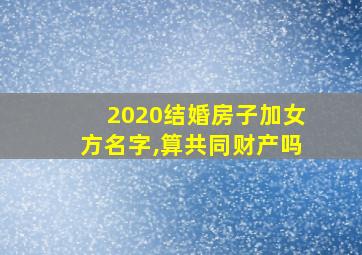 2020结婚房子加女方名字,算共同财产吗