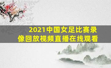 2021中国女足比赛录像回放视频直播在线观看