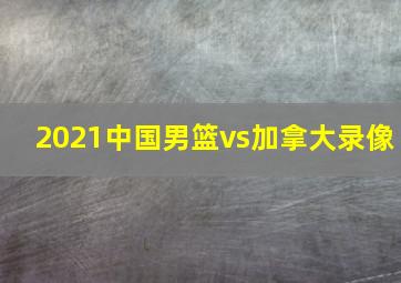 2021中国男篮vs加拿大录像