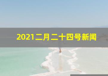 2021二月二十四号新闻