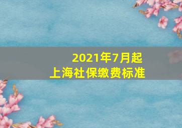 2021年7月起上海社保缴费标准