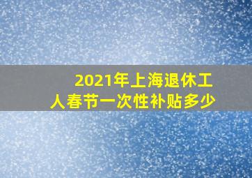 2021年上海退休工人春节一次性补贴多少