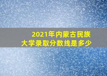 2021年内蒙古民族大学录取分数线是多少