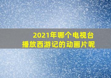 2021年哪个电视台播放西游记的动画片呢