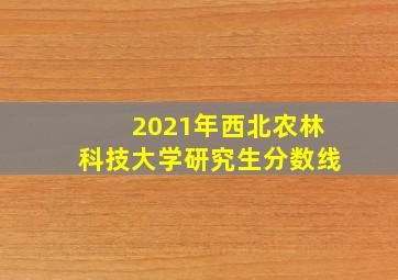 2021年西北农林科技大学研究生分数线