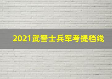 2021武警士兵军考提档线