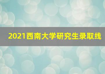 2021西南大学研究生录取线