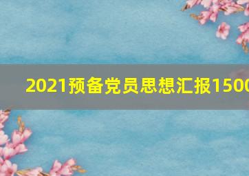 2021预备党员思想汇报1500