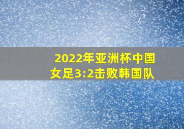 2022年亚洲杯中国女足3:2击败韩国队