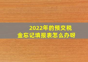 2022年的预交税金忘记填报表怎么办呀