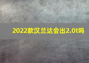 2022款汉兰达会出2.0t吗