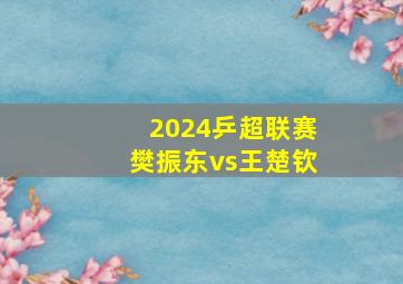 2024乒超联赛樊振东vs王楚钦