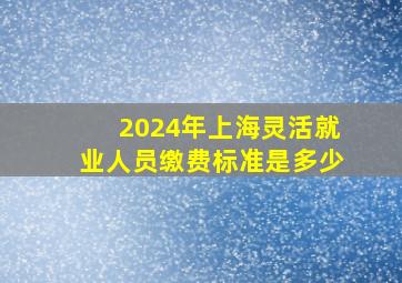 2024年上海灵活就业人员缴费标准是多少