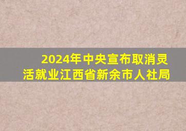 2024年中央宣布取消灵活就业江西省新余市人社局