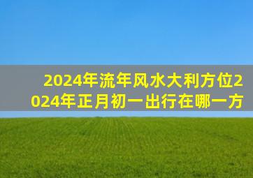 2024年流年风水大利方位2024年正月初一出行在哪一方