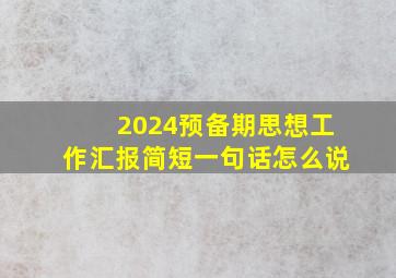 2024预备期思想工作汇报简短一句话怎么说