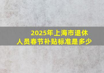 2025年上海市退休人员春节补贴标准是多少