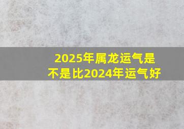 2025年属龙运气是不是比2024年运气好