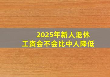 2025年新人退休工资会不会比中人降低