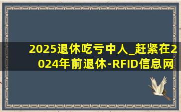 2025退休吃亏中人_赶紧在2024年前退休-RFID信息网