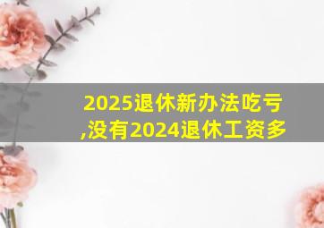 2025退休新办法吃亏,没有2024退休工资多