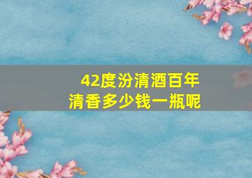 42度汾清酒百年清香多少钱一瓶呢