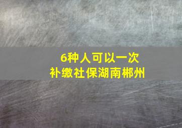 6种人可以一次补缴社保湖南郴州