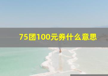 75团100元券什么意思