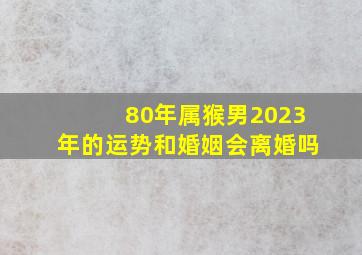 80年属猴男2023年的运势和婚姻会离婚吗