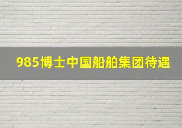 985博士中国船舶集团待遇