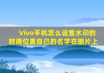 Vivo手机怎么设置水印的时间位置自己的名字在图片上