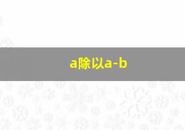 a除以a-b