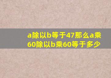 a除以b等于47那么a乘60除以b乘60等于多少