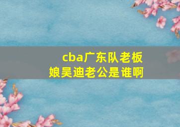 cba广东队老板娘吴迪老公是谁啊