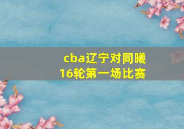 cba辽宁对同曦16轮第一场比赛