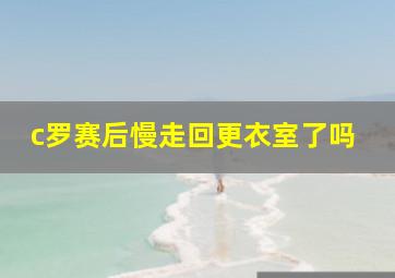 c罗赛后慢走回更衣室了吗