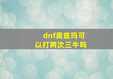 dnf奥兹玛可以打两次三牛吗